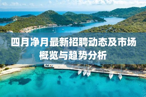 四月净月最新招聘动态及市场概览与趋势分析
