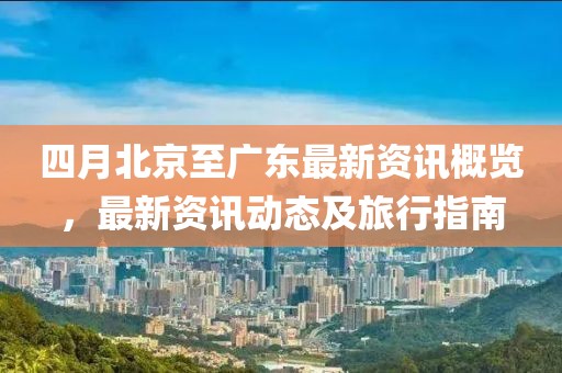 四月北京至广东最新资讯概览，最新资讯动态及旅行指南