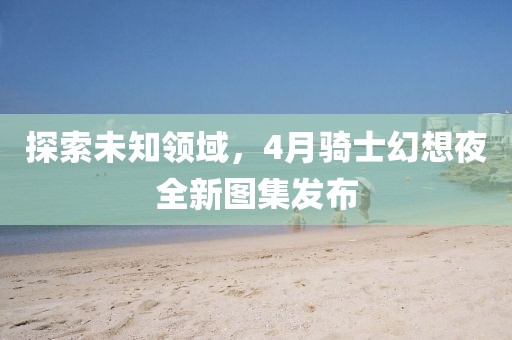 探索未知领域，4月骑士幻想夜全新图集发布