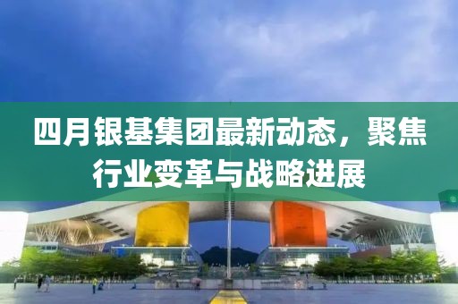 四月银基集团最新动态，聚焦行业变革与战略进展
