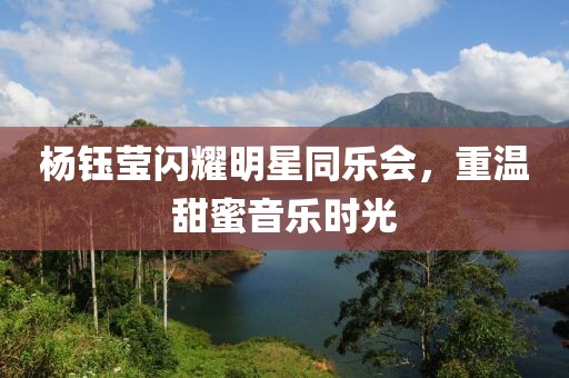 杨钰莹闪耀明星同乐会，重温甜蜜音乐时光