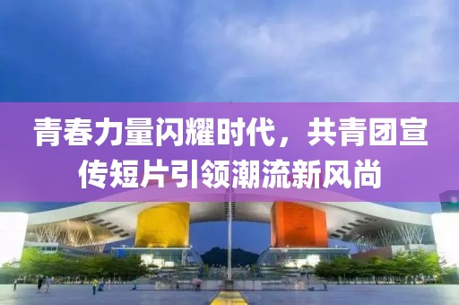 青春力量闪耀时代，共青团宣传短片引领潮流新风尚