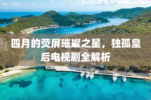 四月的荧屏璀璨之星，独孤皇后电视剧全解析