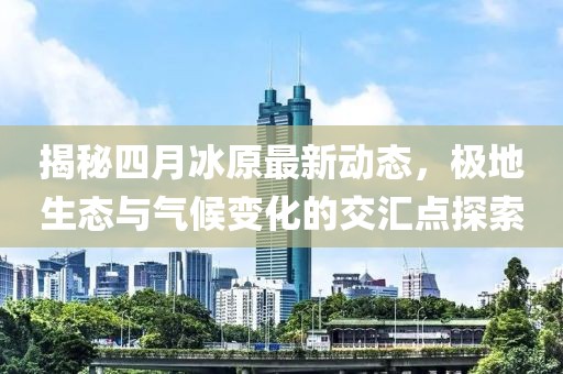 揭秘四月冰原最新动态，极地生态与气候变化的交汇点探索