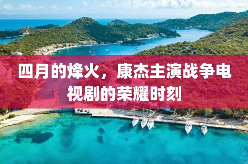四月的烽火，康杰主演战争电视剧的荣耀时刻