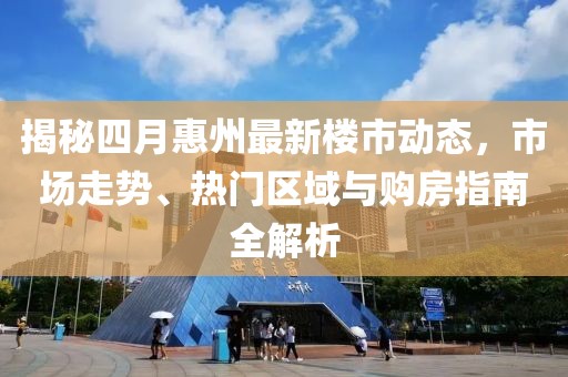 揭秘四月惠州最新楼市动态，市场走势、热门区域与购房指南全解析