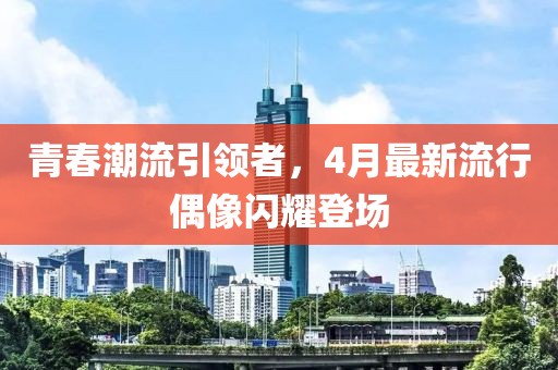 青春潮流引领者，4月最新流行偶像闪耀登场