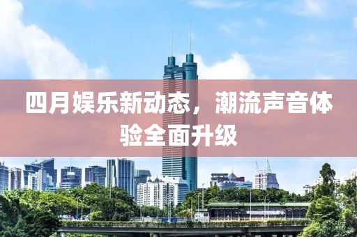 四月娱乐新动态，潮流声音体验全面升级