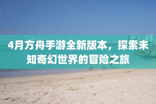 4月方舟手游全新版本，探索未知奇幻世界的冒险之旅