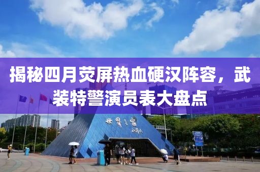 揭秘四月荧屏热血硬汉阵容，武装特警演员表大盘点