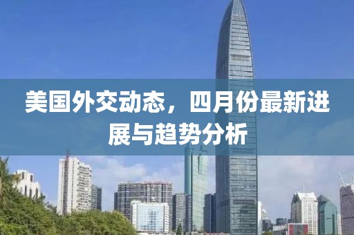 美国外交动态，四月份最新进展与趋势分析