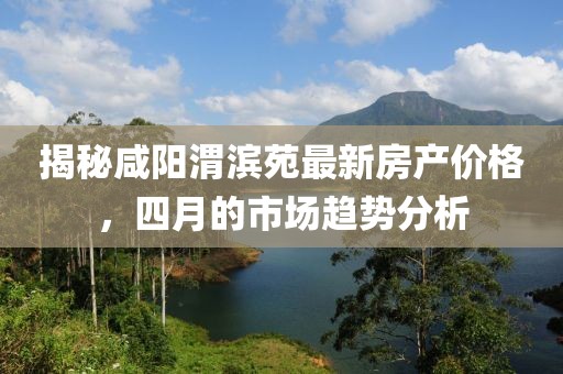 揭秘咸阳渭滨苑最新房产价格，四月的市场趋势分析