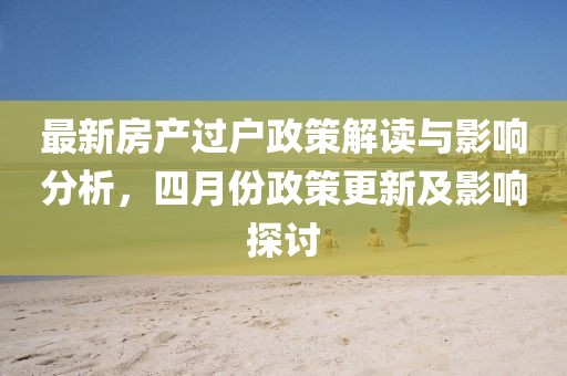 最新房产过户政策解读与影响分析，四月份政策更新及影响探讨