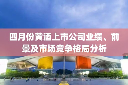 四月份黄酒上市公司业绩、前景及市场竞争格局分析
