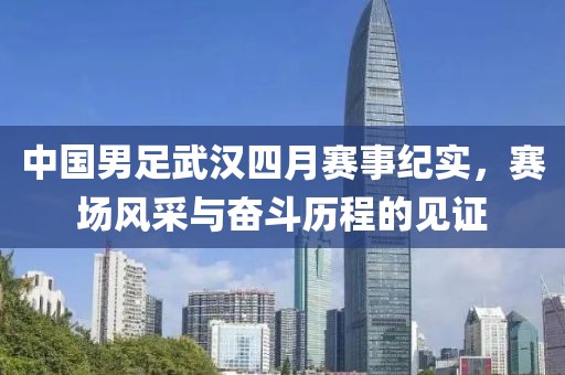 中国男足武汉四月赛事纪实，赛场风采与奋斗历程的见证