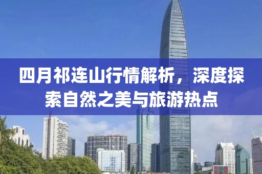 四月祁连山行情解析，深度探索自然之美与旅游热点