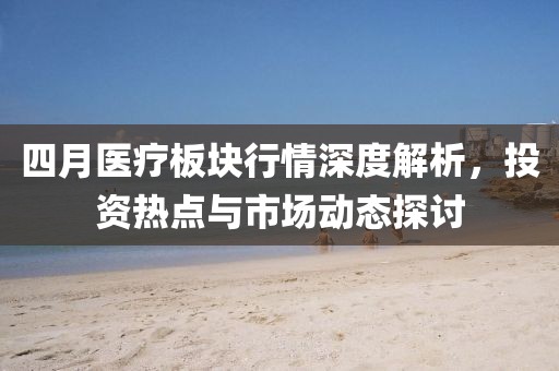 四月医疗板块行情深度解析，投资热点与市场动态探讨