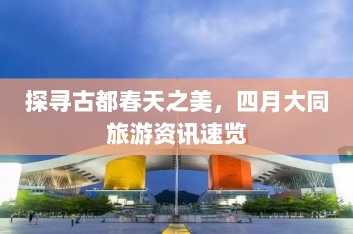 探寻古都春天之美，四月大同旅游资讯速览