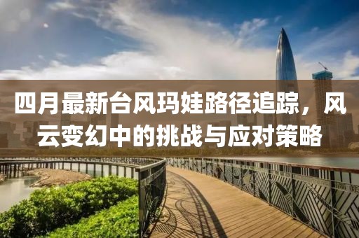 四月最新台风玛娃路径追踪，风云变幻中的挑战与应对策略