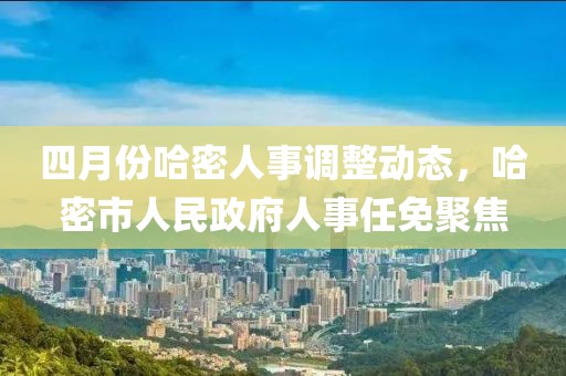 四月份哈密人事调整动态，哈密市人民政府人事任免聚焦