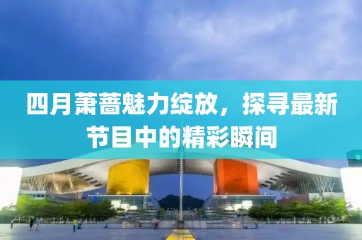 四月萧蔷魅力绽放，探寻最新节目中的精彩瞬间
