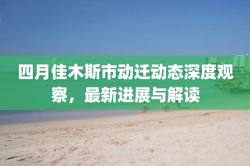 四月佳木斯市动迁动态深度观察，最新进展与解读