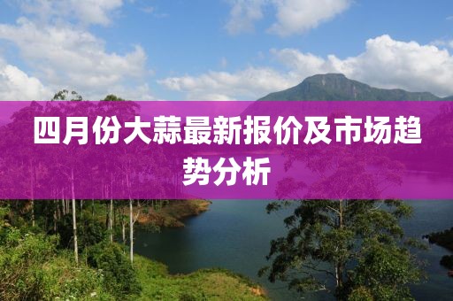 四月份大蒜最新报价及市场趋势分析