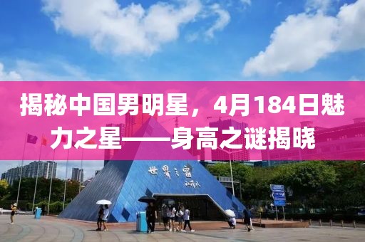 揭秘中国男明星，4月184日魅力之星——身高之谜揭晓
