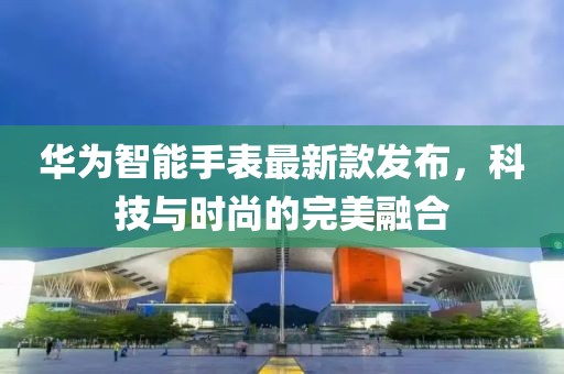 华为智能手表最新款发布，科技与时尚的完美融合