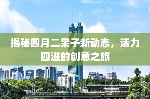 揭秘四月二呆子新动态，活力四溢的创意之旅