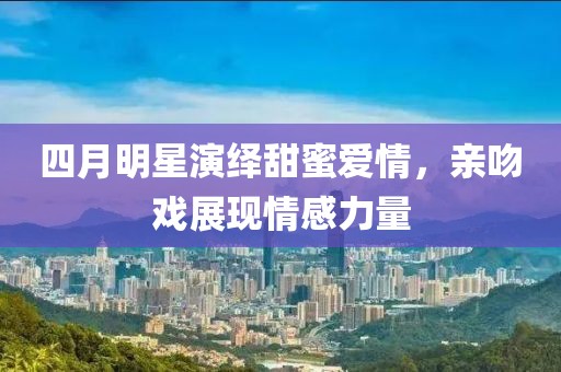 四月明星演绎甜蜜爱情，亲吻戏展现情感力量