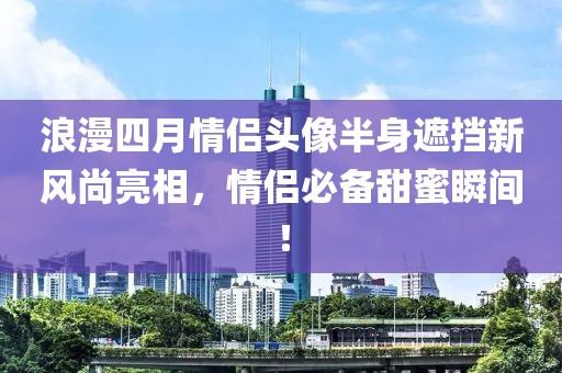 浪漫四月情侣头像半身遮挡新风尚亮相，情侣必备甜蜜瞬间！