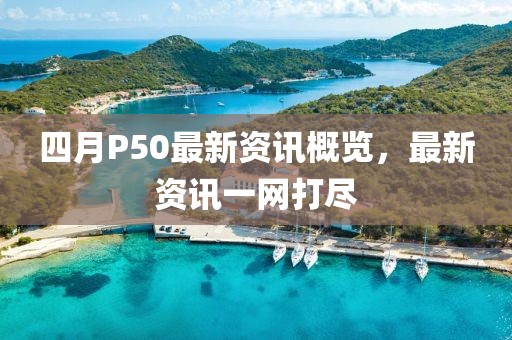 四月P50最新资讯概览，最新资讯一网打尽