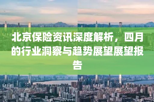 北京保险资讯深度解析，四月的行业洞察与趋势展望展望报告