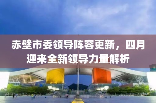 赤壁市委领导阵容更新，四月迎来全新领导力量解析