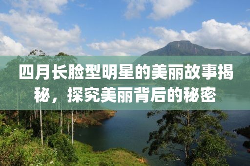 四月长脸型明星的美丽故事揭秘，探究美丽背后的秘密