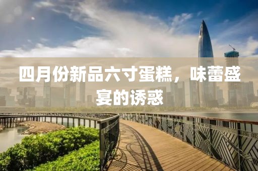 四月份新品六寸蛋糕，味蕾盛宴的诱惑