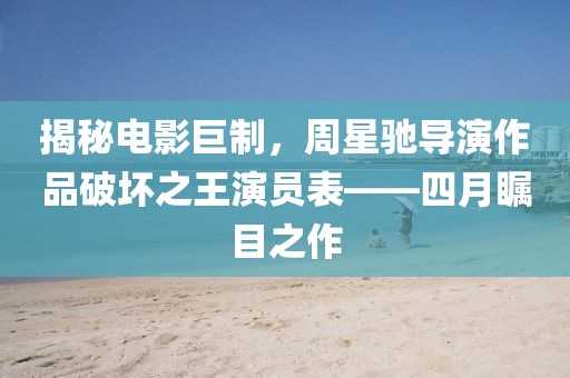 揭秘电影巨制，周星驰导演作品破坏之王演员表——四月瞩目之作