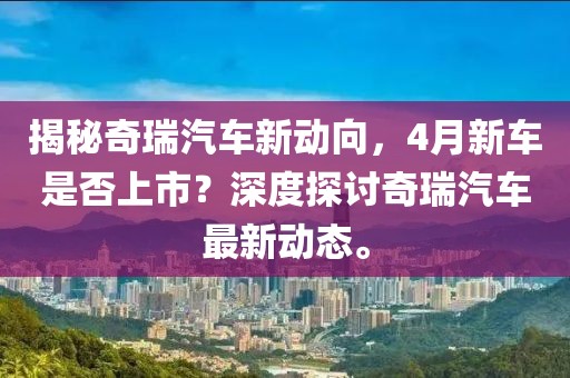 揭秘奇瑞汽车新动向，4月新车是否上市？深度探讨奇瑞汽车最新动态。