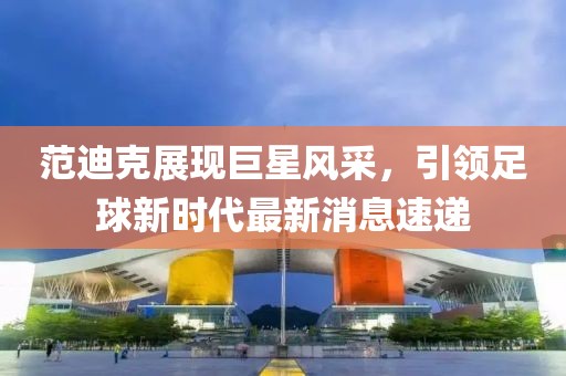 范迪克展现巨星风采，引领足球新时代最新消息速递