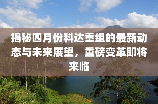 揭秘四月份科达重组的最新动态与未来展望，重磅变革即将来临