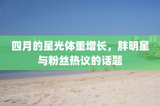 四月的星光体重增长，胖明星与粉丝热议的话题