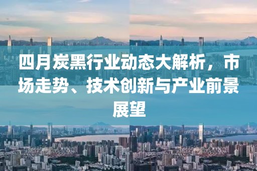 四月炭黑行业动态大解析，市场走势、技术创新与产业前景展望