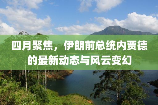 四月聚焦，伊朗前总统内贾德的最新动态与风云变幻