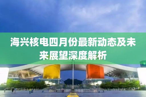 海兴核电四月份最新动态及未来展望深度解析