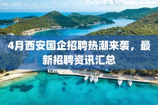 4月西安国企招聘热潮来袭，最新招聘资讯汇总
