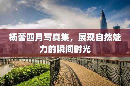 杨蕾四月写真集，展现自然魅力的瞬间时光