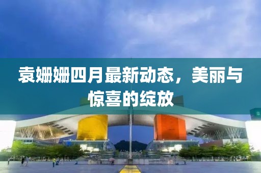 袁姗姗四月最新动态，美丽与惊喜的绽放