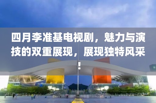 四月李准基电视剧，魅力与演技的双重展现，展现独特风采！