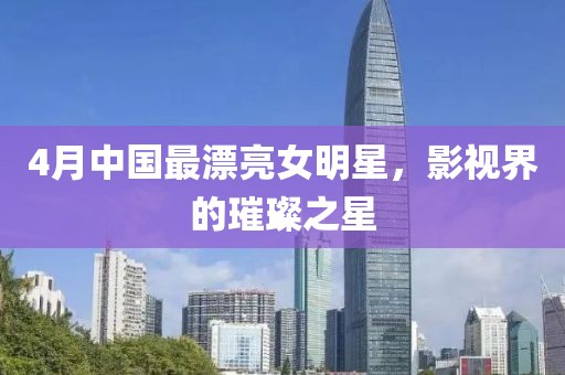 4月中国最漂亮女明星，影视界的璀璨之星